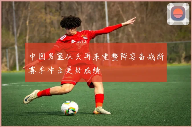 中国男篮从头再来重整阵容备战新赛季冲击更好成绩