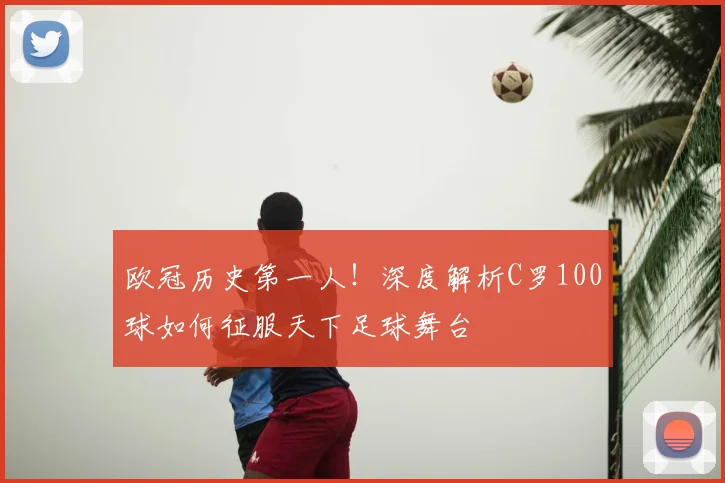 欧冠历史第一人！深度解析C罗100球如何征服天下足球舞台