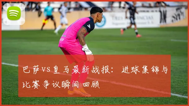 巴萨vs皇马最新战报：进球集锦与比赛争议瞬间回顾