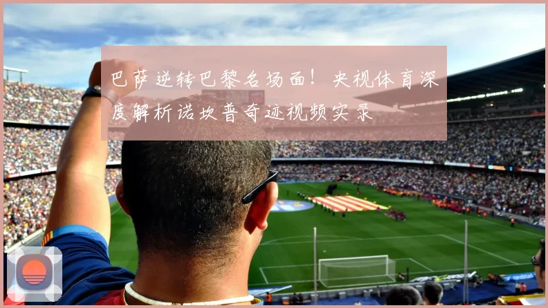 巴萨逆转巴黎名场面！央视体育深度解析诺坎普奇迹视频实录
