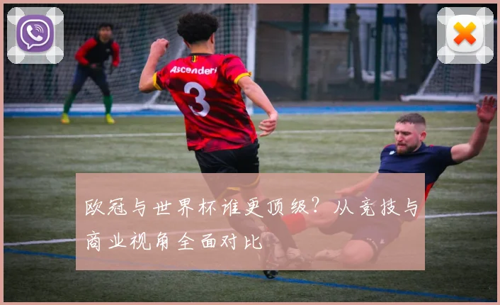 欧冠与世界杯谁更顶级？从竞技与商业视角全面对比