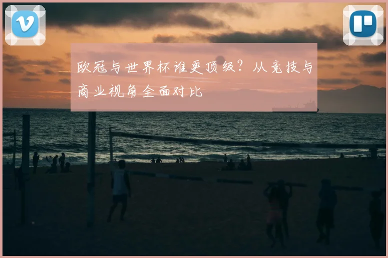 欧冠与世界杯谁更顶级？从竞技与商业视角全面对比