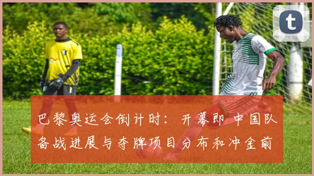 巴黎奥运会倒计时：开幕即 中国队备战进展与夺牌项目分布和冲金前景