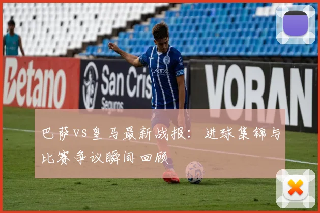 巴萨vs皇马最新战报：进球集锦与比赛争议瞬间回顾