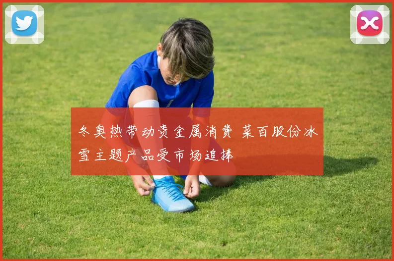 冬奥热带动贵金属消费 菜百股份冰雪主题产品受市场追捧