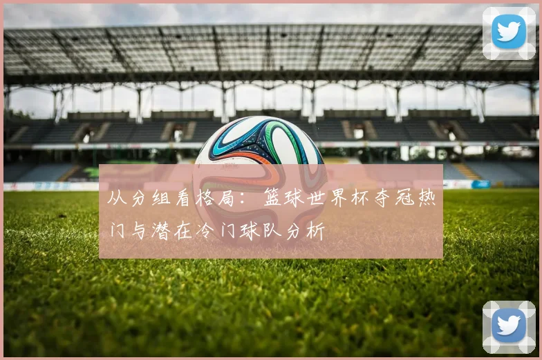 从分组看格局：篮球世界杯夺冠热门与潜在冷门球队分析