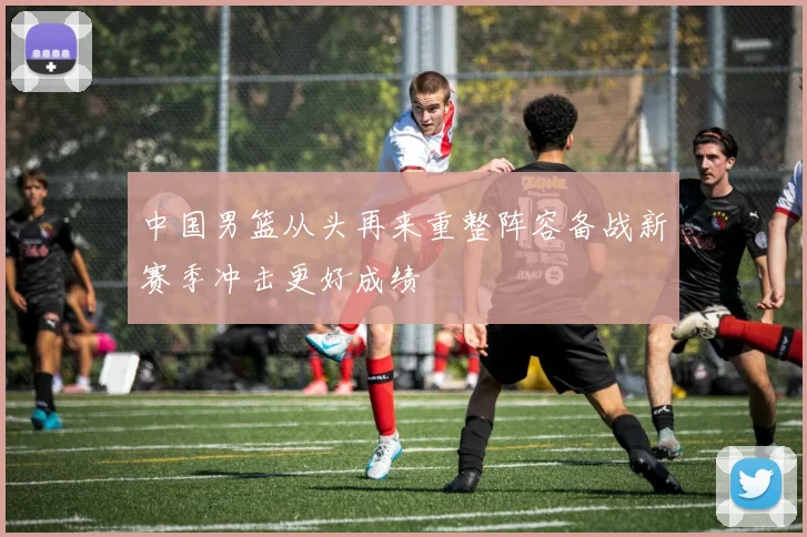 中国男篮从头再来重整阵容备战新赛季冲击更好成绩
