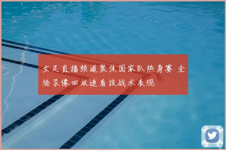 女足直播频道聚焦国家队热身赛 全场录像回放速看技战术表现