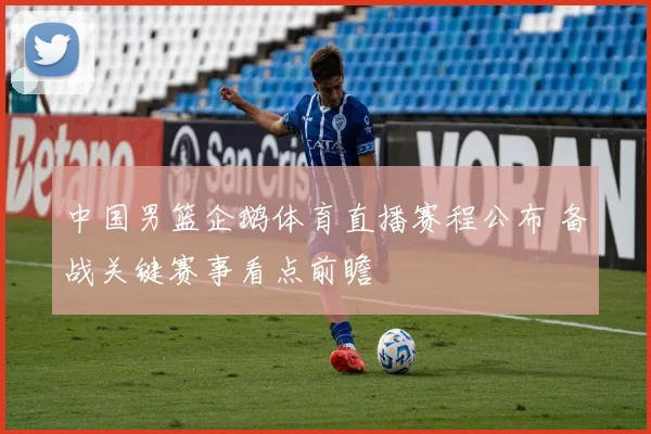 中国男篮企鹅体育直播赛程公布 备战关键赛事看点前瞻